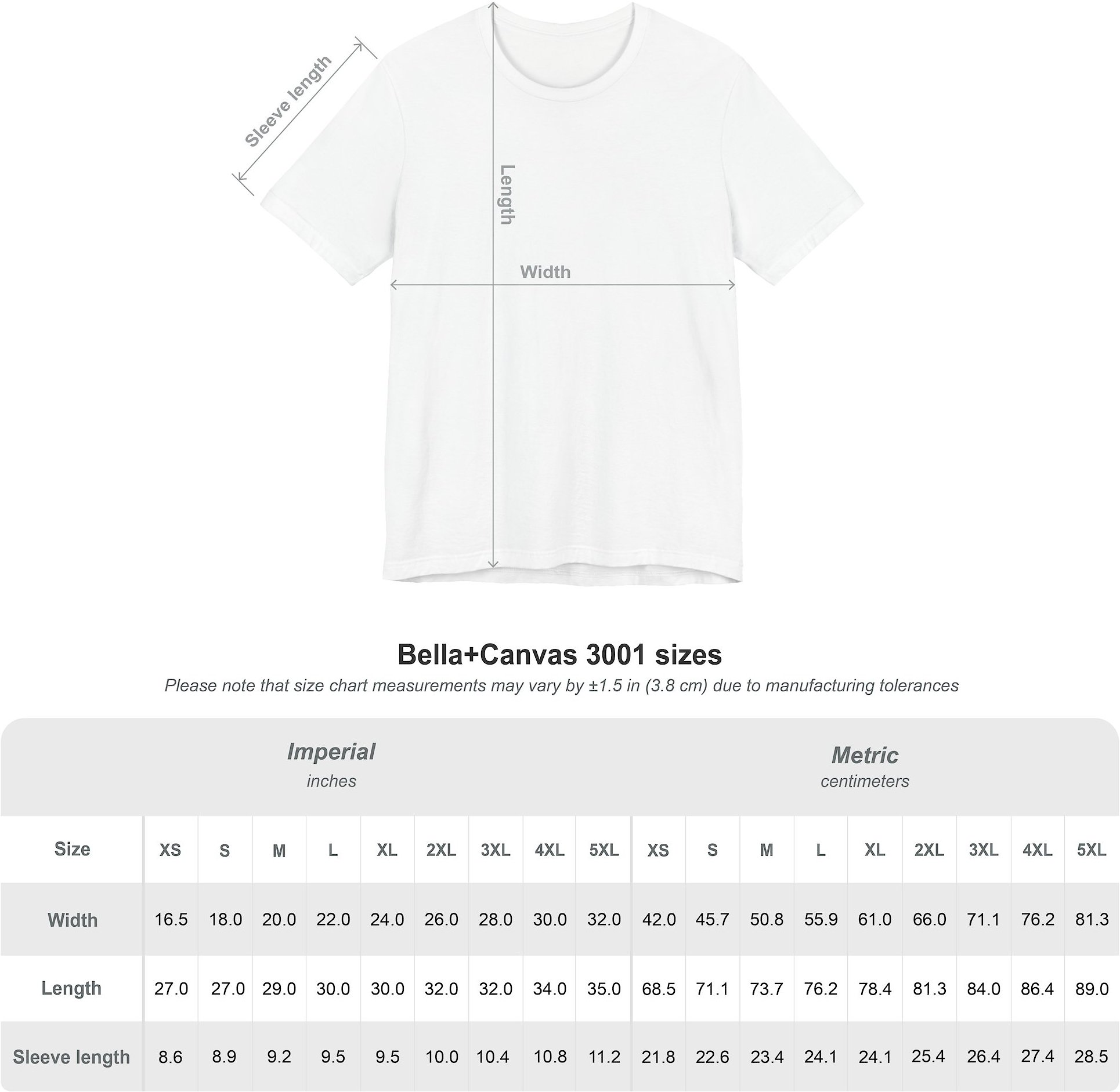 Bella+Canvas 3001 sizes. XS: width 16.5 inches 42 cm, length 27 inches 68.5 cm, sleeve 8.6 inches 21.8 cm. S: width 18 inches 45.7 cm, length 27 inches 71.1 cm, sleeve 8.9 inches 22.6 cm. M: width 20 inches 50.8 cm, length 29 inches 73.7 cm, sleeve 9.2 inches 23.4 cm. L: width 22 inches 55.9 cm, length 30 inches 76.2 cm, sleeve 9.5 inches 24.1 cm. XL: width 24 inches 61 cm, length 30 inches 78.4 cm, sleeve 9.5 inches 24.1 cm. 2XL: width 26 inches 66 cm, length 32 inches 81.3 cm, sleeve 10 inches 25.4 cm. 3XL: width 28 inches 71.1 cm, length 32 inches 81.3 cm, sleeve 10.4 inches 26.4 cm. 4XL: width 30 inches 76.2 cm, length 34 inches 86.4 cm, sleeve 10.8 inches 27.4 cm.